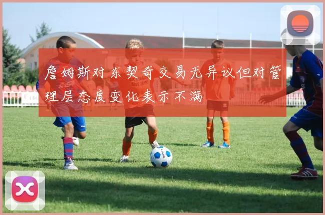 詹姆斯对东契奇交易无异议但对管理层态度变化表示不满
