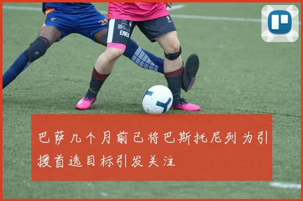 巴萨几个月前已将巴斯托尼列为引援首选目标引发关注