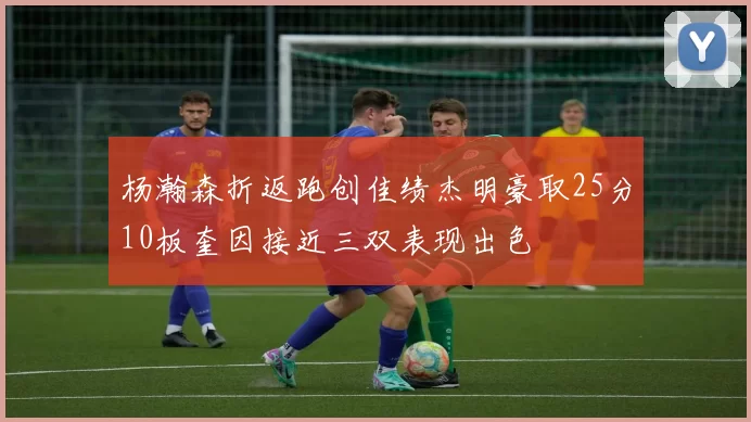 杨瀚森折返跑创佳绩杰明豪取25分10板奎因接近三双表现出色