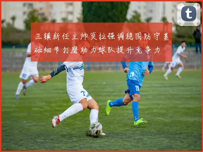 三镇新任主帅莫拉强调稳固防守基础细节打磨助力球队提升竞争力