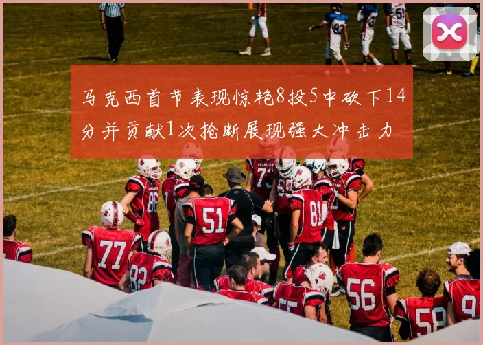 马克西首节表现惊艳8投5中砍下14分并贡献1次抢断展现强大冲击力
