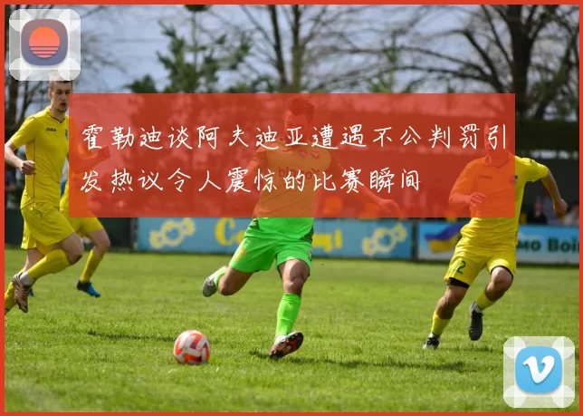 霍勒迪谈阿夫迪亚遭遇不公判罚引发热议令人震惊的比赛瞬间