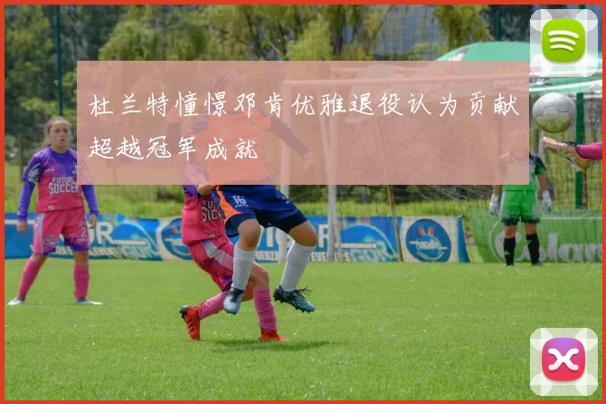 杜兰特憧憬邓肯优雅退役认为贡献超越冠军成就