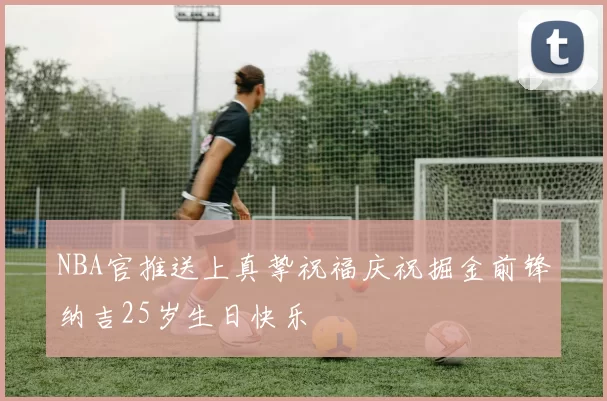 NBA官推送上真挚祝福庆祝掘金前锋纳吉25岁生日快乐