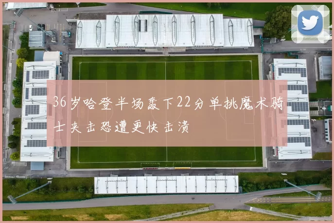 36岁哈登半场轰下22分单挑魔术骑士夹击恐遭更快击溃