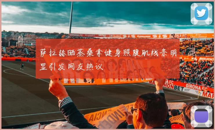 萨拉赫晒蒸桑拿健身照腹肌线条明显引发网友热议