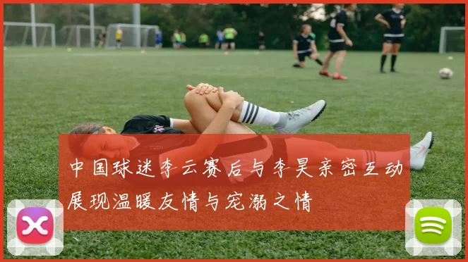 中国球迷李云赛后与李昊亲密互动展现温暖友情与宠溺之情