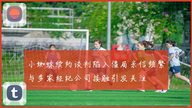 小蜘蛛续约谈判陷入僵局亲信频繁与多家经纪公司接触引发关注