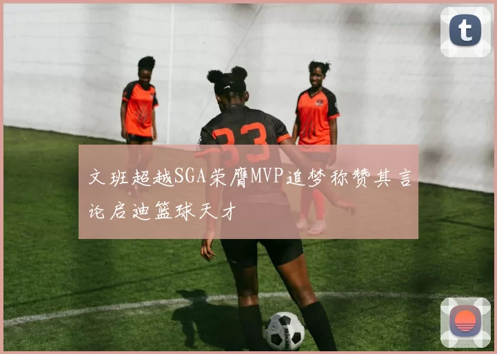 文班超越SGA荣膺MVP追梦称赞其言论启迪篮球天才