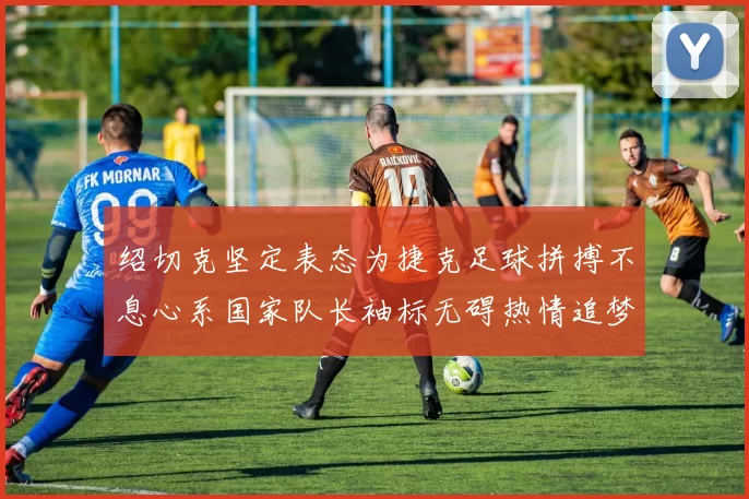 绍切克坚定表态为捷克足球拼搏不息心系国家队长袖标无碍热情追梦