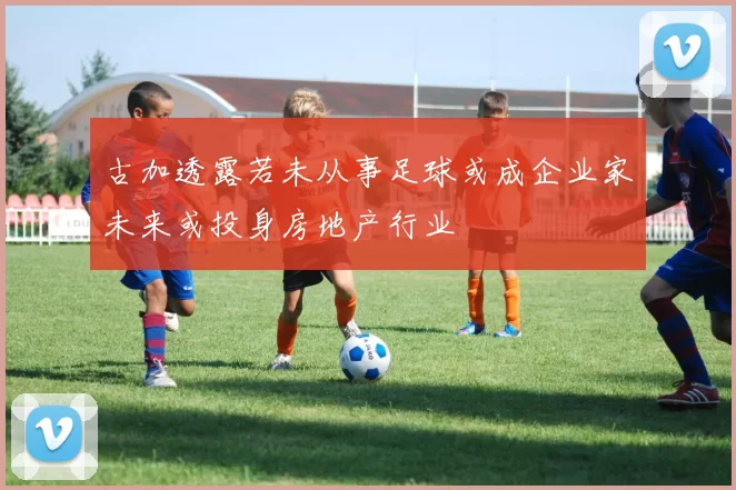 古加透露若未从事足球或成企业家未来或投身房地产行业