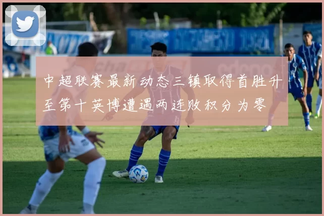 中超联赛最新动态三镇取得首胜升至第十英博遭遇两连败积分为零