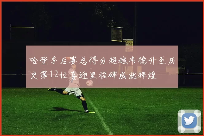 哈登季后赛总得分超越韦德升至历史第12位喜迎里程碑成就辉煌