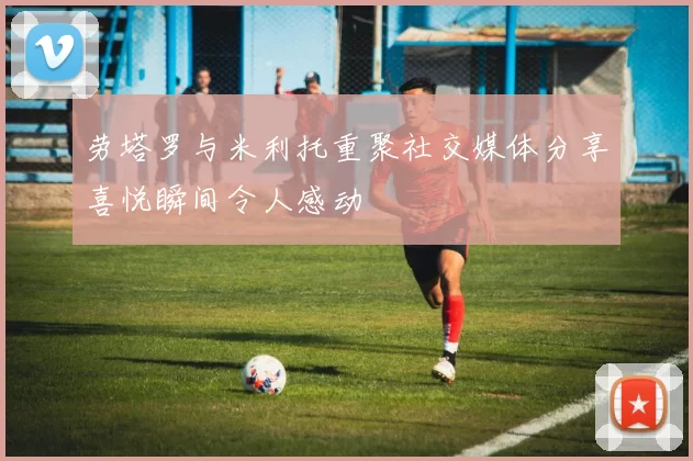 劳塔罗与米利托重聚社交媒体分享喜悦瞬间令人感动