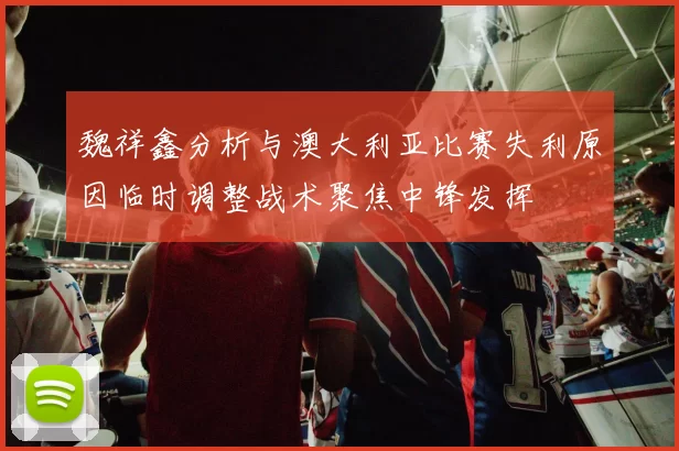 魏祥鑫分析与澳大利亚比赛失利原因临时调整战术聚焦中锋发挥