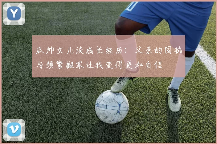 瓜帅女儿谈成长经历：父亲的固执与频繁搬家让我变得更加自信