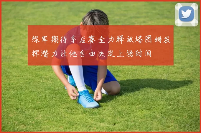 绿军期待季后赛全力释放塔图姆发挥潜力让他自由决定上场时间
