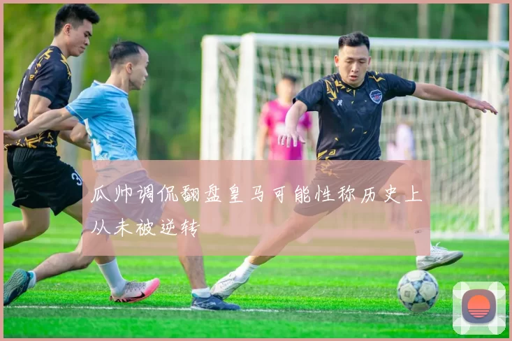 瓜帅调侃翻盘皇马可能性称历史上从未被逆转
