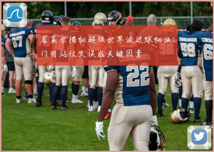 居莱尔揭秘超级世界波进球秘诀：门将站位失误成关键因素