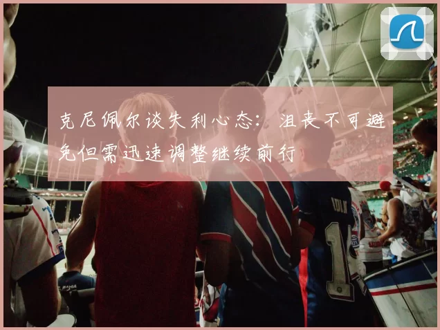 克尼佩尔谈失利心态：沮丧不可避免但需迅速调整继续前行