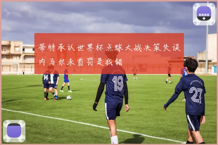 蒂特承认世界杯点球大战决策失误内马尔未首罚是我错