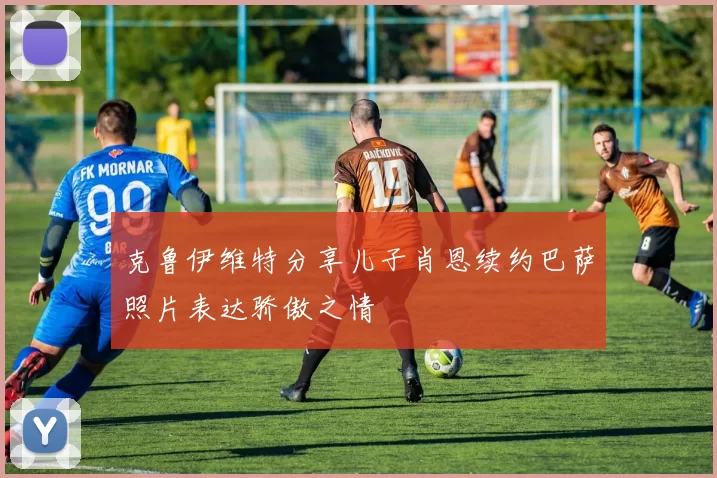 克鲁伊维特分享儿子肖恩续约巴萨照片表达骄傲之情