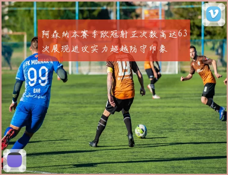 阿森纳本赛季欧冠射正次数高达63次展现进攻实力超越防守印象