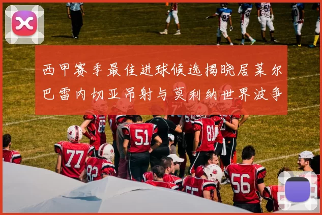 西甲赛季最佳进球候选揭晓居莱尔巴雷内切亚吊射与莫利纳世界波争辉