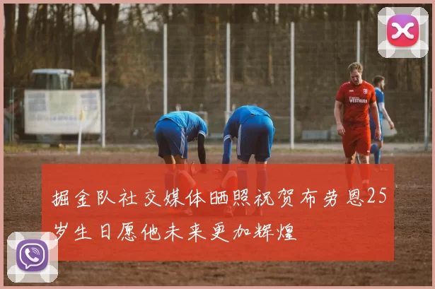 掘金队社交媒体晒照祝贺布劳恩25岁生日愿他未来更加辉煌
