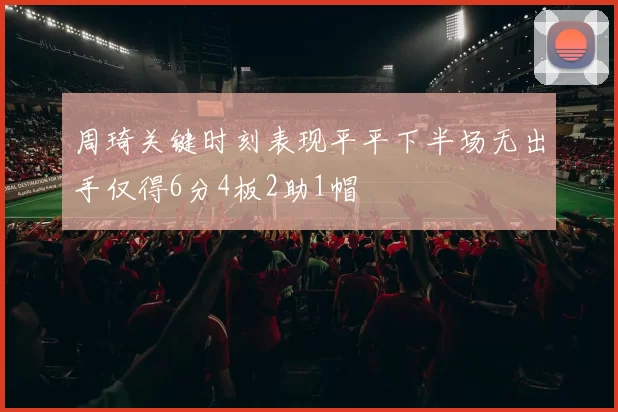 周琦关键时刻表现平平下半场无出手仅得6分4板2助1帽